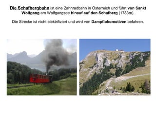 Die Schafbergbahn ist eine Zahnradbahn in Österreich und führt von Sankt
Wolfgang am Wolfgangsee hinauf auf den Schafberg (1783m).
Die Strecke ist nicht elektrifiziert und wird von Dampflokomotiven befahren.
 