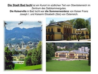 Die Stadt Bad Ischl ist ein Kurort im südlichen Teil von Oberösterreich im
Zentrum des Salzkammergutes.
Die Kaiservilla in Bad Ischl war die Sommerresidenz von Kaiser Franz
Joseph I. und Kaiserin Elisabeth (Sisi) von Österreich.
 