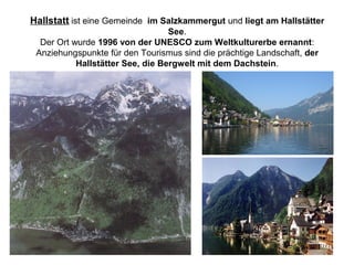 Hallstatt ist eine Gemeinde im Salzkammergut und liegt am Hallstätter
See.
Der Ort wurde 1996 von der UNESCO zum Weltkulturerbe ernannt:
Anziehungspunkte für den Tourismus sind die prächtige Landschaft, der
Hallstätter See, die Bergwelt mit dem Dachstein.
 