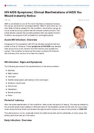 st dt ips.co m

http://stdtips.co m/hiv-aids-sympto ms-clinical-manifestatio ns-o f-aids-yo u-wo uld-instantly-no tice/

HIV AIDS Symptoms | Clinical Manifestations of AIDS You
Would Instantly Notice
STD Tips

Octo ber 10, 2013

AIDS is considered as one of the most treacherous diseases because
this can go unnoticed f or prolonged periods. When it does show up, it is
most likely f ull blown already. For this condition, the inf ection can go as
f ar as numerous body systems that the immune system protects. T his
article will also present the possible premises that can explain how the
condition can progress if lef t untreated f or prolonged periods.

Acute HIV Inf ection: Overview
A large part of the population with HIV can develop symptoms that are
similar to that of inf luenza. T hese symptoms of HIV AIDS may develop
af ter around one or two months f rom the time the virus invades the
system. T his condition is known as the acute or primary HIV inf ection.
Like inf luenza, this can last f or at least two weeks.

HIV Inf ection: Signs and Symptoms
T he f ollowing are some of the manif estations of the acute condition:
Diarrhea
Night sweats
Joint pain
Swollen lymph gland, particularly on the neck region
Genital or mouth ulcer
Sore throat
Headaches
Muscle soreness
Fever

Period of Latency
Af ter the initial manif estation of the conditions, there comes the period of latency. T his may be marked by
the constant lymph node swelling on dif f erent parts of the lymphatic system. At this rate, the virus simply
f loats along the body f luids and circulate through the entire system, as seen in the pictures of AIDS HIV.
T his phenomenon, in turn, eventually inf ects the white blood cells and the antibodies. In most cases, the
latency period can last up to ten years.

Early Inf ection: Overview

 