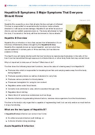st dt ips.co m

http://stdtips.co m/hep-c-sympto ms-5-co mmo n-differences-fro m-hepatitis-b/

Hep C Symptoms: 5 Common Differences from Hepatitis B
STD Tips

Octo ber 3, 2013

Hepatitis C is a contagious disease that attacks the liver, and can be
passed on through contact with inf ected blood. Hepatitis C can be cured,
but if you’re not caref ul, you can be inf ected with the virus over and over
again. T he dif f erence between Hepatitis B and Hepatitis C lies in the
treatments, transmission methods, chances of reoccurrence and its
window period.

What is Hepatitis C?
Learn more about another silent killer – hepatitis C – and see how this
can be prevented. Research is ongoing to f ind out what the cure is, but
of course it’s still best if it can be prevented altogether.

Hepatitis C Overview
Similar to the other hepatitis conditions, hepatitis C is a contagious disease caused by a virus that af f ects
the liver primarily, namely the hepatitis C virus (HCV), which leads to inf lammation. It’s best to take note of
any manif esting symptoms, since most of the people inf ected don’t show any signs – not until evidences
of liver damage already show up.
T here are cases of hep c worldwide, with some countries even reaching 5% and above. Unsaf e injections
using contaminated equipment are said to be the main method of transmission in the af f ected areas.

Methods of Transmission
T here are several ways on how hepatitis C can be passed on f rom one person to another. Here are the
viruses’ methods of transmission:
Vertical transmission (f rom mother to child)
Hep C transmission f rom an inf ected mother to her child takes place, but only in rare cases. It’s
unclear whether the transmission takes place during gestation, delivery or both.
Body changes and modif ications
Hepatitis C risks are increased by tattooing; risks are said to increase two or threef old. Causes are
said to be contaminated dyes, and/or improperly sterilized equipment.
Shared personal items
Blood-contaminated personal items such as toothbrushes, razors and manicuring/pedicuring
equipment can bring exposure to HCV.
Sexual intercourse
T his transmission method is still being researched on, as there are studies saying that monogamous
couples present no risk. It’s recommended then that people with multiple partners use condoms to
avoid risks.
Healthcare concerns
Transf usion of blood products, blood transf usion and/or organ transplants that did not undergo
HCV screening are at greater risks of inf ection. Hospital equipment is also pointed as one of the
causes.

 