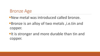 Bronze Age
New metal was introduced called bronze.
Bronze is an alloy of two metals ,i.e.tin and
copper.
It is stronger and more durable than tin and
copper.
 