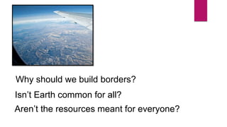 Why should we build borders?
Isn’t Earth common for all?
Aren’t the resources meant for everyone?
 