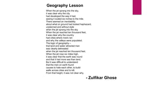 Geography Lesson
When the jet sprang into the sky,
it was clear why the city
had developed the way it had,
seeing it scaled six inches to the mile.
There seemed an inevitability
about what on ground had looked haphazard,
unplanned and without style
when the jet sprang into the sky.
When the jet reached ten thousand feet,
it was clear why the country
had cities where rivers ran
and why the valleys were populated.
The logic of geography –
that land and water attracted man
was clearly delineated
when the jet reached ten thousand feet.
When the jet rose six miles high,
it was clear that the earth was round
and that it had more sea than land.
But it was difficult to understand
that the men on earth found
causes to hate each other, to build
walls across cities and to kill.
From that height, it was not clear why.
- Zulfikar Ghose
 