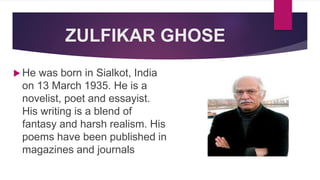 ZULFIKAR GHOSE
 He was born in Sialkot, India
on 13 March 1935. He is a
novelist, poet and essayist.
His writing is a blend of
fantasy and harsh realism. His
poems have been published in
magazines and journals
 