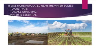 IT WAS MORE POPULATED NEAR THE WATER BODIES
- TO CULTIVATE
- TO MAKE OUR LIVING
- WATER IS ESSENTIAL
 
