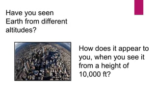 Have you seen
Earth from different
altitudes?
How does it appear to
you, when you see it
from a height of
10,000 ft?
 