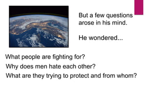 But a few questions
arose in his mind.
He wondered...
What people are fighting for?
Why does men hate each other?
What are they trying to protect and from whom?
 