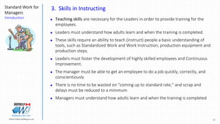 13Marek.Piatkowski@Rogers.com
Standard Work for
Managers
Introduction
Thinkingwin, Win, WIN
3. Skills in Instructing
 Teaching skills are necessary for the Leaders in order to provide training for the
employees.
 Leaders must understand how adults learn and when the training is completed.
 These skills require an ability to teach (instruct) people a basic understanding of
tools, such as Standardized Work and Work Instruction, production equipment and
production steps.
 Leaders must foster the development of highly skilled employees and Continuous
Improvement.
 The manager must be able to get an employee to do a job quickly, correctly, and
conscientiously
 There is no time to be wasted on “coming up to standard rate,” and scrap and
delays must be reduced to a minimum
 Managers must understand how adults learn and when the training is completed
 