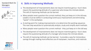 14Marek.Piatkowski@Rogers.com
Standard Work for
Managers
Introduction
Thinkingwin, Win, WIN
4. Skills in Improving Methods
 The development of improvements does not require inventive genius—but it does
require the questioning attitude of a supervisor who knows the intimate details.
The skill of improving methods can be learned.
 Many people never question the current method, they just keep on in the old way.
Leaders must be skillful in conducting Continuous Improvement and eliminating
“waste” in the workplace.
 A starting point for making improvements is to determine the working sequence.
The next step would be to systematically analyze, study and simplify work methods.
 Many people never question the current method - they just keep on in the old way
 The development of improvements does not require inventive genius—but it does
require the questioning attitude of a manager who knows the intimate details.
 The skill of improving methods can be learned. It provides a way for tremendous
savings through making more effective use of manpower, machines, and materials
 