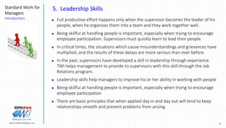 15Marek.Piatkowski@Rogers.com
Standard Work for
Managers
Introduction
Thinkingwin, Win, WIN
5. Leadership Skills
 Full productive effort happens only when the supervisor becomes the leader of his
people, when he organizes them into a team and they work together well.
 Being skillful at handling people is important, especially when trying to encourage
employee participation. Supervisors must quickly learn to lead their people.
 In critical times, the situations which cause misunderstandings and grievances have
multiplied, and the results of these delays are more serious than ever before.
 In the past, supervisors have developed a skill in leadership through experience.
TWI helps management to provide its supervisors with this skill through the Job
Relations program.
 Leadership skills help managers to improve his or her ability in working with people
 Being skillful at handling people is important, especially when trying to encourage
employee participation
 There are basic principles that when applied day in and day out will tend to keep
relationships smooth and prevent problems from arising
 