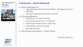 2Marek.Piatkowski@Rogers.com
Standard Work for
Managers
Introduction
Thinkingwin, Win, WIN
Introduction - Marek Piatkowski
 Professional Background
 Toyota Motor Manufacturing Canada (TMMC) - Cambridge, Ontario from
1987-1994
 TPS/Lean Transformation Consulting - since 1994
 Professional Affiliations
 TWI Network – John Shook, Founder
 Lean Enterprise Institute (LEI) – Jim Womack
 Lean Enterprise Academy (LEA) – Daniel Jones
 CCM/CAINTRA – Monterrey, Mexico
 SME, AME, ASQ, CME
 Lean Manufacturing Solutions - Toronto, Canada
http://twi-network.com
 