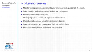 29Marek.Piatkowski@Rogers.com
Standard Work for
Managers
Introduction
Thinkingwin, Win, WIN
6. After lunch activities
 Monitor work practices, equipment cycle times and give appropriate feedback.
 Review quality audits information and set up verification.
 Perform safety observation tour.
 Check progress of equipment repairs or modifications.
 Check time attendance for call ins and secure backfill.
 Review employee’s work by gauging their parts after them.
 Record and verify hourly production performance.
 