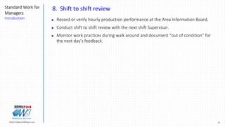 31Marek.Piatkowski@Rogers.com
Standard Work for
Managers
Introduction
Thinkingwin, Win, WIN
8. Shift to shift review
 Record or verify hourly production performance at the Area Information Board.
 Conduct shift to shift review with the next shift Supervisor.
 Monitor work practices during walk around and document “out of condition” for
the next day’s feedback.
 