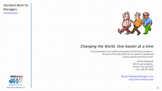 46Marek.Piatkowski@Rogers.com
Standard Work for
Managers
Introduction
Thinkingwin, Win, WIN
Changing the World. One Kaizen at a time
This presentation is an intellectual property of W3 Group Canada Inc.
No parts of this document can be copied or reproduced
without written permission from:
Marek Piatkowski
W3 Group Canada Inc.
iPhone: 416-235-2631
Cell: 248-207-0416
Marek.Piatkowski@rogers.com
http://twi-network.com
 