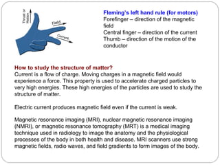 Fleming’s left hand rule (for motors)
Forefinger – direction of the magnetic
field
Central finger – direction of the current
Thumb – direction of the motion of the
conductor
How to study the structure of matter?
Current is a flow of charge. Moving charges in a magnetic field would
experience a force. This property is used to accelerate charged particles to
very high energies. These high energies of the particles are used to study the
structure of matter.
Electric current produces magnetic field even if the current is weak.
Magnetic resonance imaging (MRI), nuclear magnetic resonance imaging
(NMRI), or magnetic resonance tomography (MRT) is a medical imaging
technique used in radiology to image the anatomy and the physiological
processes of the body in both health and disease. MRI scanners use strong
magnetic fields, radio waves, and field gradients to form images of the body.
 
