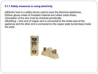 5.7.1 Safety measures in using electricity
a)Electric fuse is a safety device used to save the electrical appliances.
b)Wear gloves made of insulated material and rubber soled shoes.
c)Insulation of the wire must be checked periodically.
d)Earthing – One end of copper wire is connected to the metal case of the
appliance and the other end is connected to the copper plate buried deep inside
the earth.
 