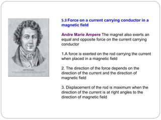 5.3 Force on a current carrying conductor in a
magnetic field
Andre Marie Ampere The magnet also exerts an
equal and opposite force on the current carrying
conductor
1.A force is exerted on the rod carrying the current
when placed in a magnetic field
2. The direction of the force depends on the
direction of the current and the direction of
magnetic field
3. Displacement of the rod is maximum when the
direction of the current is at right angles to the
direction of magnetic field
 