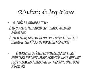 Résultats de l’expérience
• A près la stimulation :
-L es drosophiles âgées ont retrouvé leurs
  mémoires.
-P ar contre, ne fonctionne pas chez les j
                                         eunes
  drosophiles (P as de perte de mémoire)

•      D émontre qu’avec le vieillissement, les
    neurones perdent leurs activités mais que l’on
    peut toujours retrouver la mémoire s’ils sont
    réactivés.
 