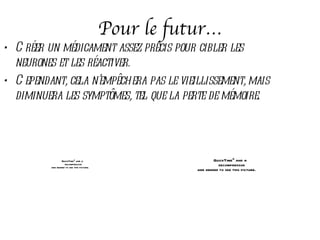 Pour le futur…
• C réer un médicament assez précis pour cibler les
  neurones et les réactiver.
• C ependant, cela n’empêchera pas le vieillissement, mais
  diminuera les symptômes, tel que la perte de mémoire.




                  QuickTimeª and a                             QuickTimeª and a
                    decompressor                                 decompressor
          are needed to see this picture.
                                                       are needed to see this picture.
 