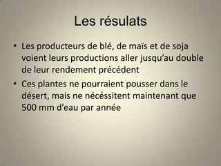 Les résulats
• Les producteurs de blé, de maïs et de soja
  voient leurs productions aller jusqu’au double
  de leur rendement précédent
• Ces plantes ne pourraient pousser dans le
  désert, mais ne nécéssitent maintenant que
  500 mm d’eau par année
 