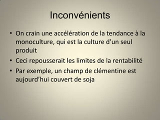 Inconvénients
• On crain une accélération de la tendance à la
  monoculture, qui est la culture d’un seul
  produit
• Ceci repousserait les limites de la rentabilité
• Par exemple, un champ de clémentine est
  aujourd’hui couvert de soja
 