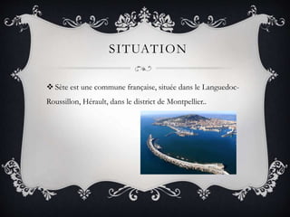 SITUATION
 Sète est une commune française, située dans le Languedoc-
Roussillon, Hérault, dans le district de Montpellier..
 