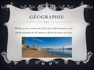 GÉOGRAPHIE
 Sète est une extension de 24.21e km ² (2421 hectares) et une
altitude maximale de 183 mètres au dessus du niveau de la mer.
 