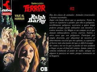 02
Hay dos clases de animales: Animales irracionales
y bestias racionales.
Jugar con fuego dicen que es quemarse. Tentar la
suerte es exponerse a perder; por ello es peligroso,
terriblemente peligroso, acercarse a quien tenga
poderes porque puede utilizarlos con nosotros y
contra nosotros. La Magia es un campus en el que
danzan embaucadores, zorros, cuervos, buitres y
otros seres que son peligrosos. Participar por
simple diversión, por ahuyentar de nosotros el
aburrimiento visceral que nos aplasta, es exponerse
al horror más alucinante del que es difícil escapar.
Ser cauto y no ver lo que se pueda ver nos ayudará
a llegar en paz al final del camino. Jamás, jamás te
sometas totalmente al poder de nadie, aunque ese
alguien te parezca un santo, porque terminarás en
la hoguera.
 