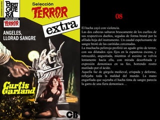 08
El hacha cayó con violencia.
Las dos cabezas saltaron bruscamente de los cuellos de
sus respectivos dueños, segadas de forma brutal por la
afilada hoja del instrumento. Un caudal espeluznante de
sangre brotó de las carótidas cercenadas.
La muchacha pelirroja profirió un agudo grito de terror,
con sus dilatados ojos fijos en la espantosa escena, y
retrocedió, angustiada, mientras el asesino se volvía
lentamente hacia ella, con mirada desorbitada y
expresión demoníaca en su feo, horrendo rostro
mutilado por el ácido.
Aquella faz de gárgola medieval, crispada y deforme,
reflejaba toda la maldad del mundo. La mano
engarfiada que sujetaba el hacha tinta de sangre parecía
la garra de una fiera demoníaca…
 