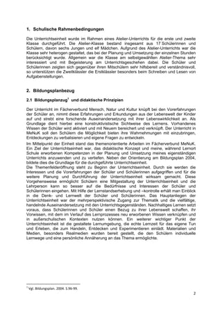 1. Schulische Rahmenbedingungen

Die Unterrichtseinheit wurde im Rahmen eines Atelier-Unterrichts für die erste und zweite
Klasse durchgeführt. Die Atelier-Klasse bestand insgesamt aus 17 Schülerinnen und
Schülern, davon sechs Jungen und elf Mädchen. Aufgrund des Atelier-Unterrichts war die
Klasse sehr heterogen gestaltet, das bei der Planung und Umsetzung der einzelnen Stunden
berücksichtigt wurde. Allgemein war die Klasse am selbstgewählten Atelier-Thema sehr
interessiert und mit Begeisterung am Unterrichtsgeschehen dabei. Die Schüler und
Schülerinnen zeigten sich gegenüber ihren Mitschülern sehr hilfsbereit und verständnisvoll,
so unterstützen die Zweitklässler die Erstklässler besonders beim Schreiben und Lesen von
Aufgabenstellungen.


2. Bildungsplanbezug

2.1 Bildungsplanzug1 und didaktische Prinzipien

Der Unterricht im Fächerverbund Mensch, Natur und Kultur knüpft bei den Vorerfahrungen
der Schüler an, nimmt diese Erfahrungen und Erkundungen aus der Lebenswelt der Kinder
auf und strebt eine forschende Auseinandersetzung mit ihrer Lebenswirklichkeit an. Als
Grundlage dient hierbei eine konstruktivistische Sichtweise des Lernens. Vorhandenes
Wissen der Schüler wird aktiviert und mit Neuem bereichert und verknüpft. Der Unterricht in
MeNuK soll den Schülern die Möglichkeit bieten ihre Wahrnehmungen mit einzubringen,
Entdeckungen zu verbalisieren und eigene Fragen zu entwickeln.
Im Mittelpunkt der Einheit stand das themenorientierte Arbeiten im Fächerverbund MeNuK.
Ein Ziel der Unterrichtseinheit war, das didaktische Konzept und meine, während Lernort
Schule erworbenen Kompetenzen in der Planung und Umsetzung meines eigenständigen
Unterrichts anzuwenden und zu vertiefen. Neben der Orientierung am Bildungsplan 2004,
bildete dies die Grundlage für die durchgeführte Unterrichtseinheit.
Die Themenfelderöffnung steht zu Beginn der Unterrichtseinheit. Durch sie werden die
Interessen und die Vorerfahrungen der Schüler und Schülerinnen aufgegriffen und für die
weitere Planung und Durchführung der Unterrichtseinheit wirksam gemacht. Diese
Vorgehensweise ermöglicht Schülern eine Mitgestaltung der Unterrichtseinheit und die
Lehrperson kann so besser auf die Bedürfnisse und Interessen der Schüler und
Schülerinnen eingehen. Mit Hilfe der Lernstandserhebung und –kontrolle erhält man Einblick
in die Denk- und Lernwelt der Schüler und Schülerinnen. Das Hauptanliegen der
Unterrichtseinheit war der mehrperspektivische Zugang zur Thematik und die vielfältige,
handelnde Auseinandersetzung mit den Unterrichtsgegenständen. Nachhaltiges Lernen setzt
voraus, dass Schülerinnen und Schüler einen Bezug zu ihrer Lebenswelt schaffen, ihr
Vorwissen, mit dem im Verlauf des Lernprozesses neu erworbenen Wissen verknüpfen und
in außerschulischen Kontexten nutzen können. Ein weiterer wichtiger Punkt der
Unterrichtseinheit ist die gestaltete Lernumgebung, die echte Lernzeit für das eigene Tun
und Erleben, die zum Handeln, Entdecken und Experimentieren einlädt. Materialien und
Medien, besonders Realmedien wurden bereit gestellt, die den Schülern individuelle
Lernwege und eine persönliche Annäherung an das Thema ermöglichte.




                                                            
1
     Vgl. Bildungsplan. 2004. S.96‐99. 
                                                                                         2 
 
 