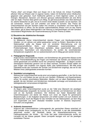 Thema „Obst“ und bringen Obst zum Essen mit in die Schule mit, trinken Fruchtsäfte,
pflücken Obst auf Wiesen oder im eigenen Garten, haben mit Sicherheit schon Obstkuchen
gegessen oder gebacken. Auch Südfrüchte gehören zu ihrem täglichen Leben, so sind
Orangen, Mandarinen, Bananen und Zitronen genauso selbstverständlich wie eine Birne
oder ein Apfel. Frisches Obst gehört zum Alltag. Es gilt herauszufinden was Obst überhaupt
ist, welche Obstsorten es gibt, wie es im Innern eines Obstes aussieht, wo sie wachsen, wie
sie schmecken, riechen und sich anfühlen und woher sie kommen. Das Thema der
Unterrichtseinheit soll den Schülern helfen ihre Umwelt zu erschließen und ihren Blick für
das Wesentliche zu öffnen. Da die Schüler unterschiedliches Wissen rund um das Thema
Obst haben, gilt es diese Heterogenität in der Planung zu berücksichtigen und den Schülern
verschiedene Möglichkeiten der Auseinandersetzung mit dem Thema zu bieten.

3.2 Bausteine des didaktischen Konzepts
    Scientific Literacy
    Im Mittelpunkt meiner Unterrichtseinheit standen Fragen und Handlungsorientierte
    Arbeiten, um ein aktives und selbst gesteuertes Lernen zu fördern. Besonders bei der
    Stationsarbeit sollte die Klasse sich mit sinnlicher Wahrnehmung und mit
    naturwissenschaftlichen   Denk-     und   Arbeitsweisen     auseinandersetzen    und
    Problemstellungen lösen (Hypothesen aufstellen, diese experimentell überprüfen,
    untersuchen, beschreiben und dokumentieren). So wurden die verschiedensten
    Kompetenzen angebahnt, die nun weiterentwickelt und im Alltag genutzt werden können.

    Pädagogische Diagnostik
    Aufgrund des unterschiedlichen Arbeits- und Schreibtempo der gemischten Klasse wurde
    bei der Themenfelderöffnung die Fragen und Interessen der Schüler und Schülerinnen
    verbal gesammelt und schriftlich durch die Lehrperson festgehalten. Zu Beginn wurden
    überwiegend Obstsorten genannt und wo diese wachsen. Einzelne Schüler stellen ein
    paar Fragen oder erzählten vom eigenen Apfel- oder Apfelsinenbaum. Mit Hilfe eines
    Obsträtsel wurde das Vorwissen der Schüler und Schülerinnen angeregt, das sie für das
    Mitteilen ihres Lieblingsobstes anwenden konnten.

    Gestaltete Lernumgebung
    Während der Unterrichtseinheit wurde eine Lernumgebung geschaffen, in der Zeit für das
    eigene Tun und Erleben da war und die zum Handeln, Entdecken und Experimentieren
    einlud. So wurden verschiedene Materialien, Medien und vor allem Realmedien bereit
    gestellt, die den Schülern und Schülerinnen individuelle Lernwege und konstruktive und
    selbstgesteuerte Lernprozesse ermöglichten.

    Classroom Management
    Zu Beginn jeder Unterrichtseinheit wurde an der Tafel eine Übersicht der jeweiligen
    Unterrichtsstunden dargestellt. So konnten sich die Schüler und Schülerinnen ein Stück
    weit an die Symbole orientieren. Der Sitzkreis war fester Bestandteil jeder
    Unterrichtssequenz und diente der Klasse zum einen als Signal für gemeinsame
    Besprechungen, in der Aufgaben besprochen und erklärt wurden und zum Anderen als
    Abschlussritual. Auch die Regeln für das Verhalten bei der Stationsarbeit, auf dem Weg
    zum Supermarkt und beim Obstsalat herstellen wurden im Sitzkreis besprochen,
    formuliert und eingehalten.

    Authentic Assessment
    Aufgrund des unterschiedlichen Leistungstands der gemischten Klasse entschied ich
    mich anstelle eines Lerntagebuchs nur für ein Forscherheft, in der alle Arbeitsblätter
    gesammelt wurden. Als Deckblatt diente die Wasserfarbenzeichnung von
    Lieblingsobstsorten der Kinder. Am Ende fast jeder Unterrichtsstunde wurde ein
    Lernspiel mit der Klasse gespielt. Diese Lernspiele bezogen sich auf die jeweiligen
    erarbeiteten Themen.
                                                                                         5 
 
 