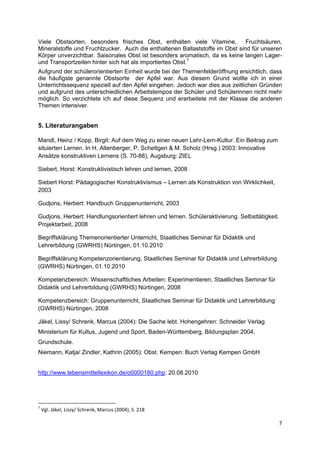 Viele Obstsorten, besonders frisches Obst, enthalten viele Vitamine,          Fruchtsäuren,
Mineralstoffe und Fruchtzucker. Auch die enthaltenen Ballaststoffe im Obst sind für unseren
Körper unverzichtbar. Saisonales Obst ist besonders aromatisch, da es keine langen Lager-
und Transportzeiten hinter sich hat als importiertes Obst.7
Aufgrund der schülerorientierten Einheit wurde bei der Themenfelderöffnung ersichtlich, dass
die häufigste genannte Obstsorte der Apfel war. Aus diesem Grund wollte ich in einer
Unterrichtssequenz speziell auf den Apfel eingehen. Jedoch war dies aus zeitlichen Gründen
und aufgrund des unterschiedlichen Arbeitstempos der Schüler und Schülerinnen nicht mehr
möglich. So verzichtete ich auf diese Sequenz und erarbeitete mit der Klasse die anderen
Themen intensiver.


5. Literaturangaben
 


Mandl, Heinz / Kopp, Birgit: Auf dem Weg zu einer neuen Lehr-Lern-Kultur. Ein Beitrag zum
situierten Lernen. In H. Altenberger, P. Schettgen & M. Scholz (Hrsg.) 2003: Innovative
Ansätze konstruktiven Lernens (S. 70-88), Augsburg: ZIEL

Siebert, Horst: Konstruktivistisch lehren und lernen, 2008

Siebert Horst: Pädagogischer Konstruktivismus – Lernen als Konstruktion von Wirklichkeit,
2003

Gudjons, Herbert: Handbuch Gruppenunterricht, 2003

Gudjons, Herbert: Handlungsorientiert lehren und lernen. Schüleraktivierung. Selbsttätigkeit.
Projektarbeit, 2008

Begriffsklärung Themenorientierter Unterricht, Staatliches Seminar für Didaktik und
Lehrerbildung (GWRHS) Nürtingen, 01.10.2010

Begriffsklärung Kompetenzorientierung, Staatliches Seminar für Didaktik und Lehrerbildung
(GWRHS) Nürtingen, 01.10.2010

Kompetenzbereich: Wissenschaftliches Arbeiten: Experimentieren, Staatliches Seminar für
Didaktik und Lehrerbildung (GWRHS) Nürtingen, 2008

Kompetenzbereich: Gruppenunterricht, Staatliches Seminar für Didaktik und Lehrerbildung
(GWRHS) Nürtingen, 2008

Jäkel, Lissy/ Schrenk, Marcus (2004): Die Sache lebt. Hohengehren: Schneider Verlag
Ministerium für Kultus, Jugend und Sport, Baden-Württemberg, Bildungsplan 2004,
Grundschule.
Niemann, Katja/ Zindler, Kathrin (2005): Obst. Kempen: Buch Verlag Kempen GmbH


http://www.lebensmittellexikon.de/o0000180.php: 20.08.2010
 


                                                            
7
     Vgl. Jäkel, Lissy/ Schrenk, Marcus (2004), S. 218 
 
                                                                                            7 
 
 