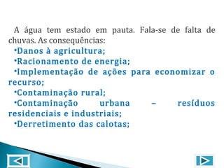 A água tem estado em pauta. Fala-se de falta de
chuvas. As consequências:
•Danos à agricultura;
•Racionamento de energia;
•Implementação de ações para economizar o
recurso;
•Contaminação rural;
•Contaminação urbana – resíduos
residenciais e industriais;
•Derretimento das calotas;
 