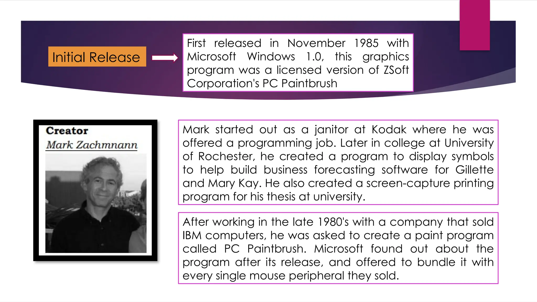 First released in November 1985 with
Microsoft Windows 1.0, this graphics
program was a licensed version of ZSoft
Corporation's PC Paintbrush
Initial Release
Mark started out as a janitor at Kodak where he was
offered a programming job. Later in college at University
of Rochester, he created a program to display symbols
to help build business forecasting software for Gillette
and Mary Kay. He also created a screen-capture printing
program for his thesis at university.
After working in the late 1980's with a company that sold
IBM computers, he was asked to create a paint program
called PC Paintbrush. Microsoft found out about the
program after its release, and offered to bundle it with
every single mouse peripheral they sold.
 
