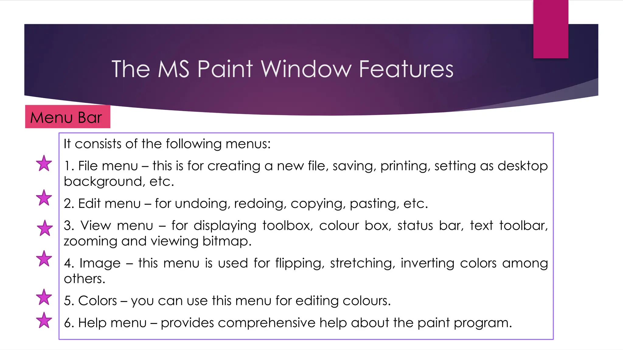 The MS Paint Window Features
It consists of the following menus:
1. File menu – this is for creating a new file, saving, printing, setting as desktop
background, etc.
2. Edit menu – for undoing, redoing, copying, pasting, etc.
3. View menu – for displaying toolbox, colour box, status bar, text toolbar,
zooming and viewing bitmap.
4. Image – this menu is used for flipping, stretching, inverting colors among
others.
5. Colors – you can use this menu for editing colours.
6. Help menu – provides comprehensive help about the paint program.
Menu Bar
 