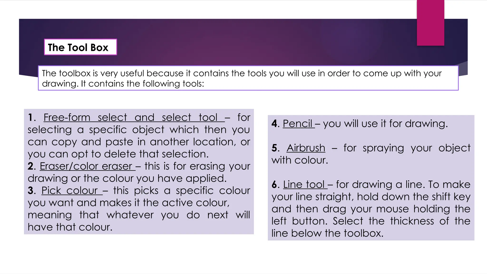 The toolbox is very useful because it contains the tools you will use in order to come up with your
drawing. It contains the following tools:
The Tool Box
1. Free-form select and select tool – for
selecting a specific object which then you
can copy and paste in another location, or
you can opt to delete that selection.
2. Eraser/color eraser – this is for erasing your
drawing or the colour you have applied.
3. Pick colour – this picks a specific colour
you want and makes it the active colour,
meaning that whatever you do next will
have that colour.
4. Pencil – you will use it for drawing.
5. Airbrush – for spraying your object
with colour.
6. Line tool – for drawing a line. To make
your line straight, hold down the shift key
and then drag your mouse holding the
left button. Select the thickness of the
line below the toolbox.
 