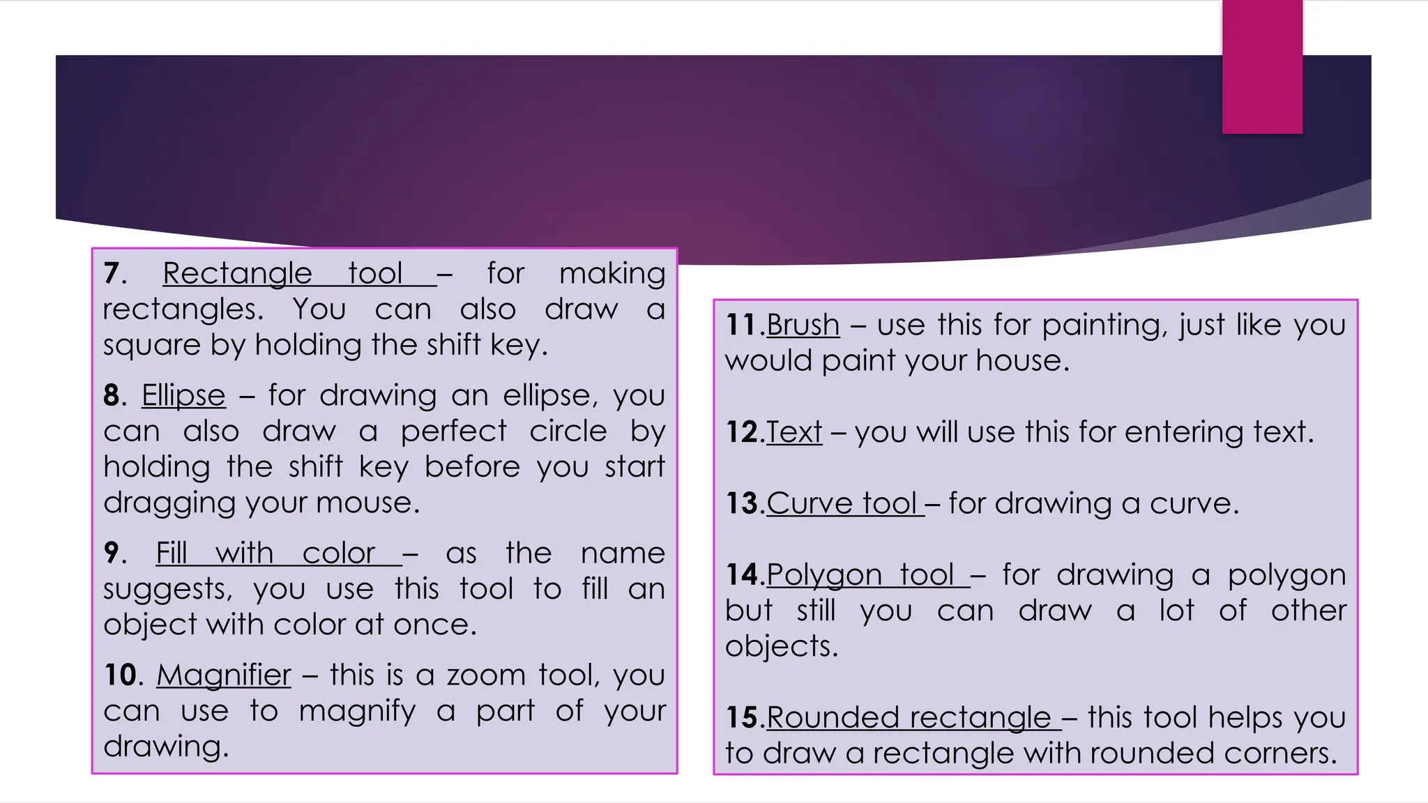 7. Rectangle tool – for making
rectangles. You can also draw a
square by holding the shift key.
8. Ellipse – for drawing an ellipse, you
can also draw a perfect circle by
holding the shift key before you start
dragging your mouse.
9. Fill with color – as the name
suggests, you use this tool to fill an
object with color at once.
10. Magnifier – this is a zoom tool, you
can use to magnify a part of your
drawing.
11.Brush – use this for painting, just like you
would paint your house.
12.Text – you will use this for entering text.
13.Curve tool – for drawing a curve.
14.Polygon tool – for drawing a polygon
but still you can draw a lot of other
objects.
15.Rounded rectangle – this tool helps you
to draw a rectangle with rounded corners.
 