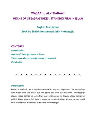 WASAA’IL AL-THABAAT
  MEANS OF STEADFASTNESS: STANDING FIRM IN ISLAM

                              English Translation
            Book by Sheikh Muhammed Salih Al-Munajjid




CONTENTS
Introduction
Means of Steadfastness in Islam
Situations where steadfastness is required
Conclusion




    ~*~ ~*~ ~*~ ~*~ ~*~ ~*~ ~*~ ~*~ ~*~ ~*~ ~*~ ~*~ ~*~ ~*~



Introduction
Praise be to Allaah; we praise Him and seek His help and forgiveness. We seek refuge
with Allaah from the evil of our own selves and from our evil deeds. Whomsoever
Allaah guides cannot be led astray, and whomsoever He leaves astray cannot be
guided. I bear witness that there is no god except Allaah alone, with no partner, and I
bear witness that Muhammad is His slave and Messenger.




                                           1