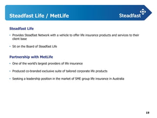 19
Steadfast Life / MetLife
Steadfast Life
• Provides Steadfast Network with a vehicle to offer life insurance products and services to their
client base
• Sit on the Board of Steadfast Life
Partnership with MetLife
• One of the world’s largest providers of life insurance
• Produced co-branded exclusive suite of tailored corporate life products
• Seeking a leadership position in the market of SME group life insurance in Australia
 