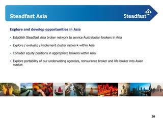 20
Steadfast Asia
Explore and develop opportunities in Asia
• Establish Steadfast Asia broker network to service Australasian brokers in Asia
• Explore / evaluate / implement cluster network within Asia
• Consider equity positions in appropriate brokers within Asia
• Explore portability of our underwriting agencies, reinsurance broker and life broker into Asian
market
 