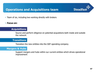 47
Operations and Acquisitions team
• Team of six, including two working directly with brokers
• Focus on:
Source and perform diligence on potential acquisitions both inside and outside
the network
Transition the new entities into the SDF operating company
Support mergers and hubs within our current entities which drives operational
improvement
Acquisitions
Transitions
Mergers & Hubs
 