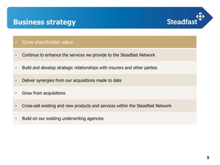 5
Business strategy
• Grow shareholder value
• Continue to enhance the services we provide to the Steadfast Network
• Build and develop strategic relationships with insurers and other parties
• Deliver synergies from our acquisitions made to date
• Grow from acquisitions
• Cross-sell existing and new products and services within the Steadfast Network
• Build on our existing underwriting agencies
 