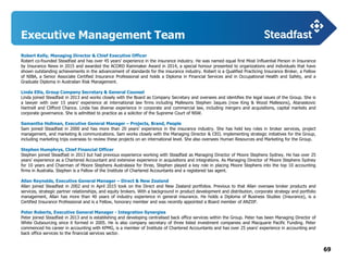 69
Executive Management Team
Robert Kelly, Managing Director & Chief Executive Officer
Robert co-founded Steadfast and has over 45 years’ experience in the insurance industry. He was named equal first Most Influential Person in Insurance
by Insurance News in 2015 and awarded the ACORD Rainmaker Award in 2014, a special honour presented to organizations and individuals that have
shown outstanding achievements in the advancement of standards for the insurance industry. Robert is a Qualified Practicing Insurance Broker, a Fellow
of NIBA, a Senior Associate Certified Insurance Professional and holds a Diploma in Financial Services and in Occupational Health and Safety, and a
Graduate Diploma in Australian Risk Management.
Linda Ellis, Group Company Secretary & General Counsel
Linda joined Steadfast in 2013 and works closely with the Board as Company Secretary and oversees and identifies the legal issues of the Group. She is
a lawyer with over 15 years’ experience at international law firms including Mallesons Stephen Jaques (now King & Wood Mallesons), Atanaskovic
Hartnell and Clifford Chance. Linda has diverse experience in corporate and commercial law, including mergers and acquisitions, capital markets and
corporate governance. She is admitted to practice as a solicitor of the Supreme Court of NSW.
Samantha Hollman, Executive General Manager – Projects, Brand, People
Sam joined Steadfast in 2000 and has more than 20 years’ experience in the insurance industry. She has held key roles in broker services, project
management, and marketing & communications. Sam works closely with the Managing Director & CEO, implementing strategic initiatives for the Group,
including marketing trips overseas to review these projects on an international level. She also oversees Human Resources and Marketing for the Group.
Stephen Humphrys, Chief Financial Officer
Stephen joined Steadfast in 2013 but had previous experience working with Steadfast as Managing Director of Moore Stephens Sydney. He has over 25
years’ experience as a Chartered Accountant and extensive experience in acquisitions and integrations. As Managing Director of Moore Stephens Sydney
for 10 years and Chairman of Moore Stephens Australasia for three, Stephen played a key role in placing Moore Stephens into the top 10 accounting
firms in Australia. Stephen is a Fellow of the Institute of Chartered Accountants and a registered tax agent.
Allan Reynolds, Executive General Manager – Direct & New Zealand
Allan joined Steadfast in 2002 and in April 2015 took on the Direct and New Zealand portfolios. Previous to that Allan oversaw broker products and
services, strategic partner relationships, and equity brokers. With a background in product development and distribution, corporate strategy and portfolio
management, Allan has more than 40 years of industry experience in general insurance. He holds a Diploma of Business Studies (Insurance), is a
Certified Insurance Professional and is a Fellow, honorary member and was recently appointed a Board member of ANZIIF.
Peter Roberts, Executive General Manager - Integration Synergies
Peter joined Steadfast in 2013 and is establishing and developing centralised back office services within the Group. Peter has been Managing Director of
White Outsourcing since it formed in 2005. He is also company secretary of three listed investment companies and Macquarie Pacific Funding. Peter
commenced his career in accounting with KPMG, is a member of Institute of Chartered Accountants and has over 25 years’ experience in accounting and
back office services to the financial services sector.
 