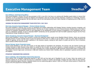 70
Executive Management Team
Dana Williams, Chief Operating Officer
Dana joined Steadfast in January 2014 and was promoted to COO in June 2014. Her focus is on working with Steadfast equity brokers to improve their
operations, as well as acquisitions including due diligence and integration. Dana has 25 years’ business experience, including 15 in brokerage, insurance,
reinsurance and underwriting agencies. She has held senior roles at Hub International and Marsh, holds a Bachelor of Engineering and an MBA, and is a
Certified Public Accountant.
JOINING THE EXECUTIVE MANAGEMENT TEAM EFFECTIVE 1 JULY 2015
Nick Cook, Executive General Manager – Partner & Broker Services
Nick joined Steadfast in February 2015 to focus on developing and building relationships with Strategic Partners including insurance companies, and
enhancing services provided to Steadfast Network Brokers. Nick has over 25 years’ experience at Zurich Financial Services including three as the Head of
Customer & Proposition Development (where he was responsible for the development of Zurich products & propositions in the marketplace) and nine
years as a distribution manager. He has an Associate ANZIFF membership and has graduated from both the AGSM Leadership Program and the Prosci
Organisational Change Management Program.
Adrian Humphreys, Executive General Manager – Business Development
Adrian joined Steadfast in January 2015 focusing on driving and supporting organic growth across Steadfast Network Brokers. Adrian was previously
Managing Director of Lloyd’s Australia where he grew the business by 84% from $1.1 billion to over $2 billion in under five years whilst increasing the
number of agencies. He has over 10 years’ experience in the insurance industry, working for both Lloyd’s of London and Aon UK. Prior to insurance,
Adrian worked at KPMG Financial Services.
Duncan Ramsay, Senior Corporate Lawyer
Duncan joined Steadfast in June 2014 and focuses on the legal aspects of acquisitions and operations. His previous role was General Counsel and
Company Secretary at QBE Insurance Group where he worked for over 20 years. He was also a director or company secretary of a number of QBE
controlled entities and acted as the chairman of the policy committee and a trustee respectively of QBE sponsored superannuation plans in Australia and
New Zealand. Duncan’s legal career commenced in 1986 with Freehills (now Herbert Smith Freehills), where he specialised in general commercial work
and litigation.
STEADFAST UNDERWRITING AGENCIES
Simon Lightbody, CEO of Steadfast Underwriting Agencies
Simon became CEO of Steadfast Underwriting Agencies in April 2015 and has been part of Steadfast for over 10 years. Simon has worked in the
insurance industry for 25 years in both the UK (as an underwriter at Lloyd's of London) and Australia, including nine years within his own business,
Miramar Underwriting Agency (Miramar). Steadfast entered into the underwriting agency market in 2005 as a 50% joint venture partner of Miramar and
as part of the IPO acquired the remaining balance.
 