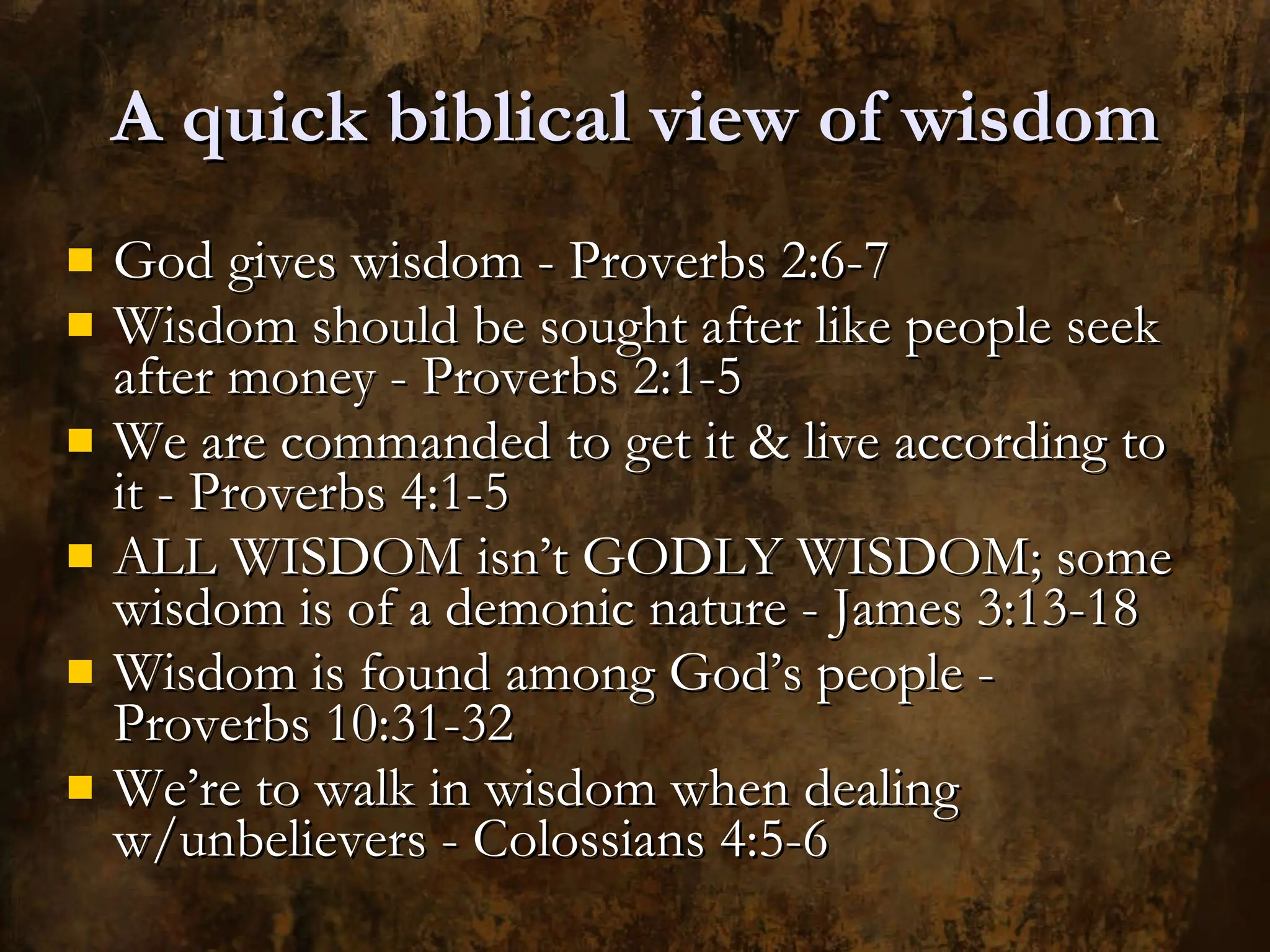 A quick biblical view of wisdom God gives wisdom - Proverbs 2:6-7 Wisdom should be sought after like people seek after money - Proverbs 2:1-5 We are commanded to get it & live according to it - Proverbs 4:1-5 ALL WISDOM isn’t GODLY WISDOM; some wisdom is of a demonic nature - James 3:13-18 Wisdom is found among God’s people - Proverbs 10:31-32 We’re to walk in wisdom when dealing w/unbelievers - Colossians 4:5-6 