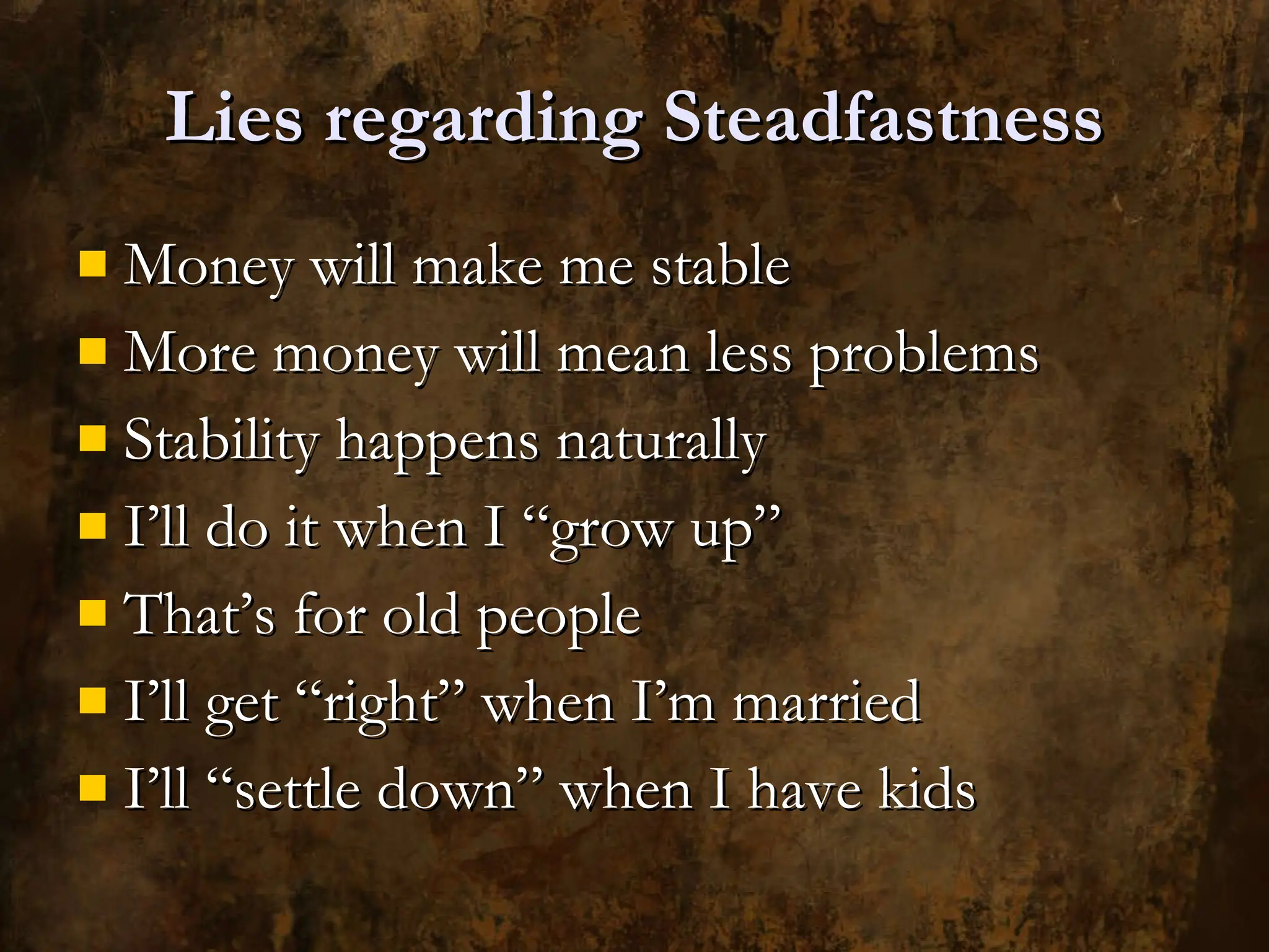Lies regarding Steadfastness Money will make me stable More money will mean less problems Stability happens naturally I’ll do it when I “grow up” That’s for old people I’ll get “right” when I’m married I’ll “settle down” when I have kids 