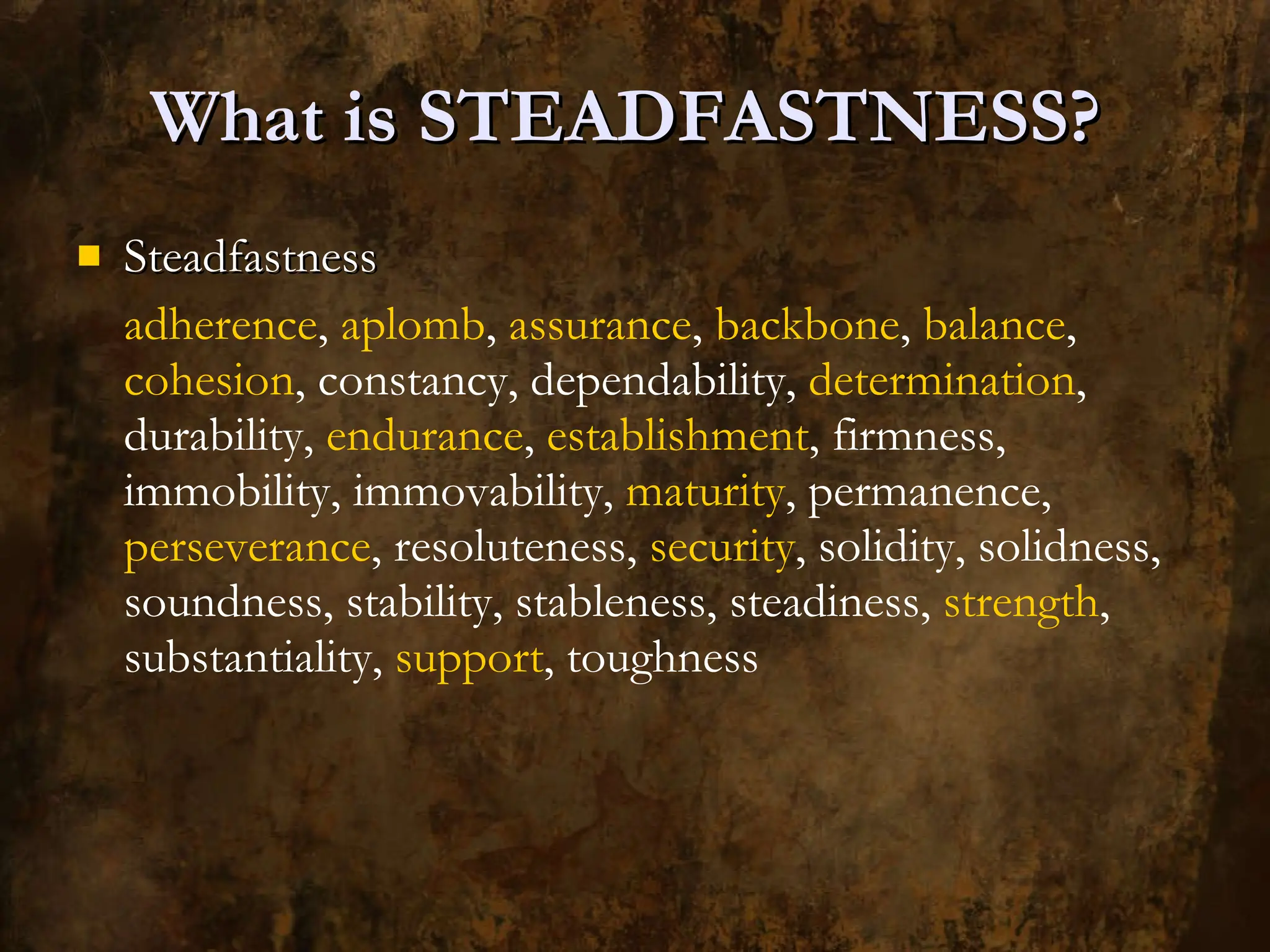 What is STEADFASTNESS?  Steadfastness adherence ,  aplomb ,  assurance ,  backbone ,  balance ,  cohesion , constancy, dependability,  determination , durability,  endurance ,  establishment , firmness, immobility, immovability,  maturity , permanence,  perseverance , resoluteness,  security , solidity, solidness, soundness, stability, stableness, steadiness,  strength , substantiality,  support , toughness 