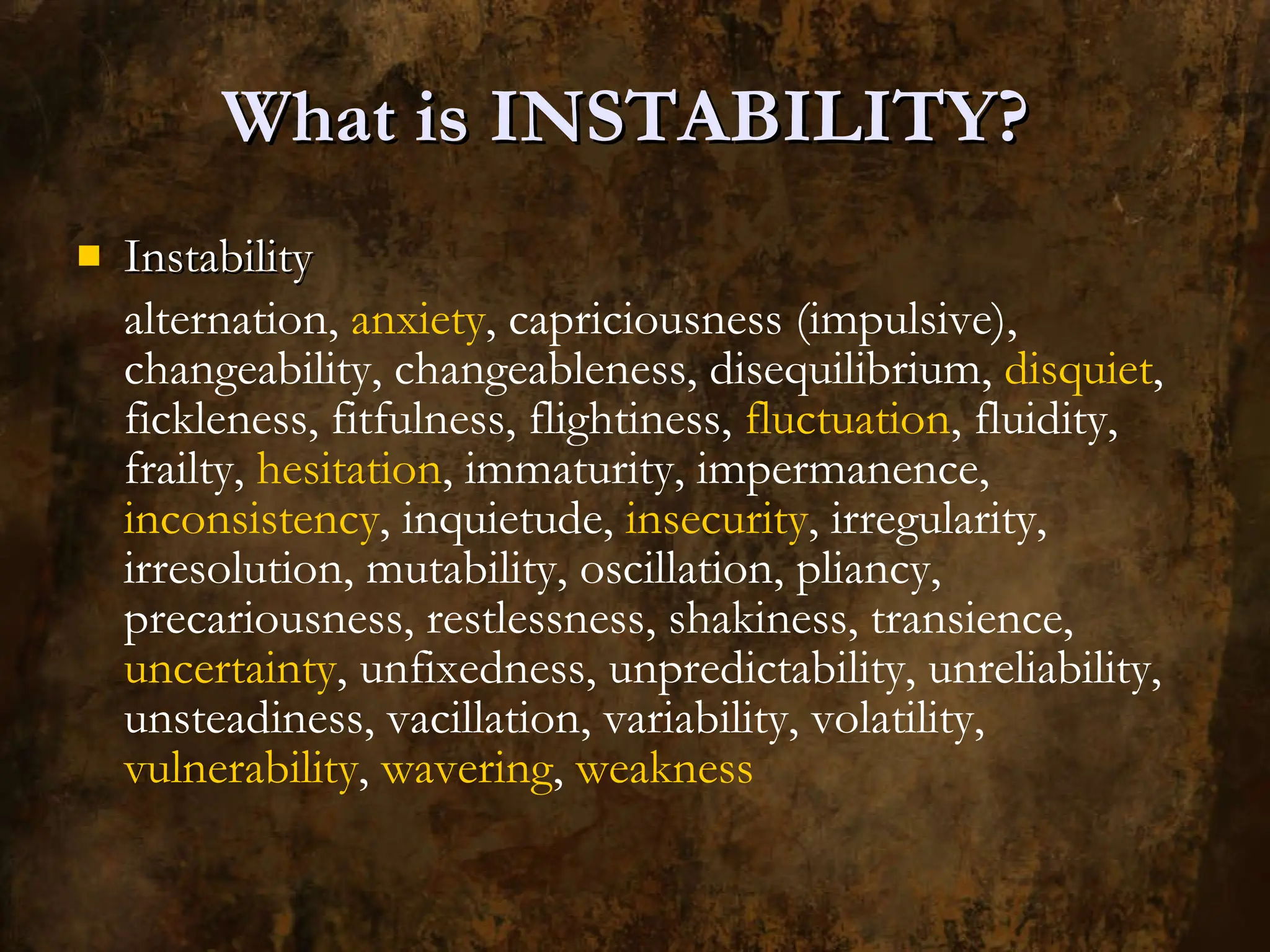 What is INSTABILITY?  Instability alternation,  anxiety , capriciousness (impulsive), changeability, changeableness, disequilibrium,  disquiet , fickleness, fitfulness, flightiness,  fluctuation , fluidity, frailty,  hesitation , immaturity, impermanence,  inconsistency , inquietude,  insecurity , irregularity, irresolution, mutability, oscillation, pliancy, precariousness, restlessness, shakiness, transience,  uncertainty , unfixedness, unpredictability, unreliability, unsteadiness, vacillation, variability, volatility,  vulnerability ,  wavering ,  weakness 