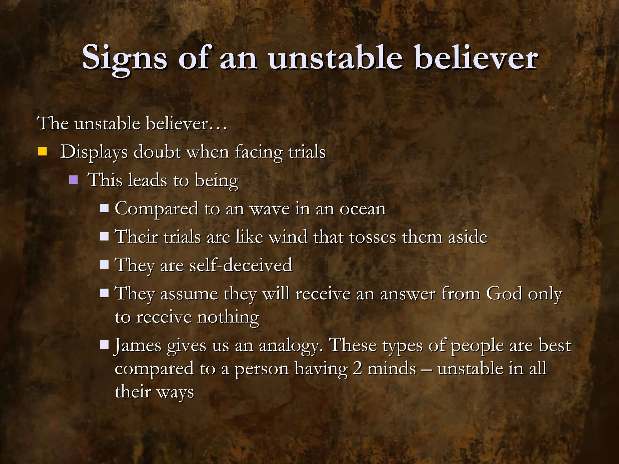Signs of an unstable believer The unstable believer… Displays doubt when facing trials This leads to being Compared to an wave in an ocean Their trials are like wind that tosses them aside They are self-deceived They assume they will receive an answer from God only to receive nothing James gives us an analogy. These types of people are best compared to a person having 2 minds – unstable in all their ways 